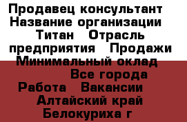 Продавец-консультант › Название организации ­ Титан › Отрасль предприятия ­ Продажи › Минимальный оклад ­ 15 000 - Все города Работа » Вакансии   . Алтайский край,Белокуриха г.